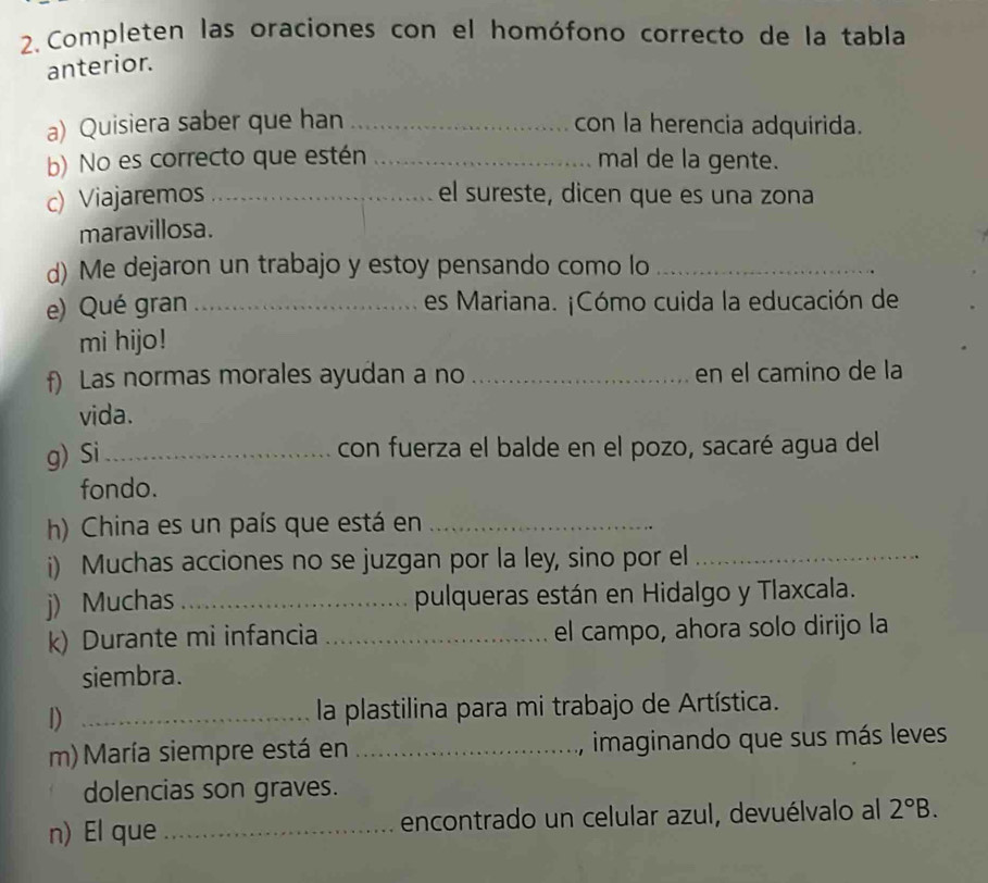 Completen las oraciones con el homófono correcto de la tabla 
anterior. 
a) Quisiera saber que han _con la herencia adquirida. 
b) No es correcto que estén _mal de la gente. 
c) Viajaremos _el sureste, dicen que es una zona 
maravillosa. 
d) Me dejaron un trabajo y estoy pensando como lo_ 
e) Qué gran _es Mariana. ¡Cómo cuida la educación de 
mi hijo! 
f) Las normas morales ayudan a no _en el camino de la 
vida. 
g) Si_ 
con fuerza el balde en el pozo, sacaré agua del 
fondo. 
h) China es un país que está en_ 
i) Muchas acciones no se juzgan por la ley, sino por el_ 
j) Muchas _pulqueras están en Hidalgo y Tlaxcala. 
k) Durante mi infancia _el campo, ahora solo dirijo la 
siembra. 
1) _ la plastilina para mi trabajo de Artística. 
m) María siempre está en _imaginando que sus más leves 
dolencias son graves. 
n) El que _encontrado un celular azul, devuélvalo al 2°B.