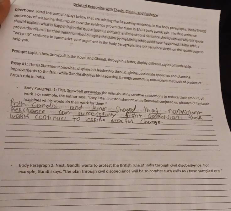 Deleted Reasoning with Thesis, Claims, and Evidence 
pirections: Read the partial essays below that are missing the Reasoning sentences in the body paragraphs. Write THREE 
sentences of reasoning that explain how the evidence proves the claim in EACH body paragraph. The first sentence 
should explain what is happening in the quote (give us context), and the second sentence should explain why the quote 
proves the claim. The third sentence should negate the claim by explaining what could have happened. Lastly, craft a 
help you. 
“wrap-up" sentence to summarize your argument in the body paragraph. Use the sentence stems on the lesson page to 
Prompt: Explain how Snowball in the novel and Ghandi, through his letter, display different styles of leadership. 
Essay #1: Thesis Statement: Snowball displays his leadership through giving passionate speeches and planning 
British rule in India. 
improvements to the farm while Gandhi displays his leadership through promoting non-violent methods of protest of 
Body Paragraph 1: First, Snowball persuades the animals using creative innovations to reduce their amount of 
_ 
work. For example, the author says, "they listen in astonishment while Snowball conjured up pictures of fantastic 
machines which would do their work for them." 
_ 
_ 
_ 
_ 
_ 
_ 
_ 
_ 
Body Paragraph 2: Next, Gandhi wants to protest the British rule of India through civil disobedience. For 
example, Gandhi says, "the plan through civil disobedience will be to combat such evils as I have sampled out." 
_ 
_ 
_ 
_ 
_ 
_
