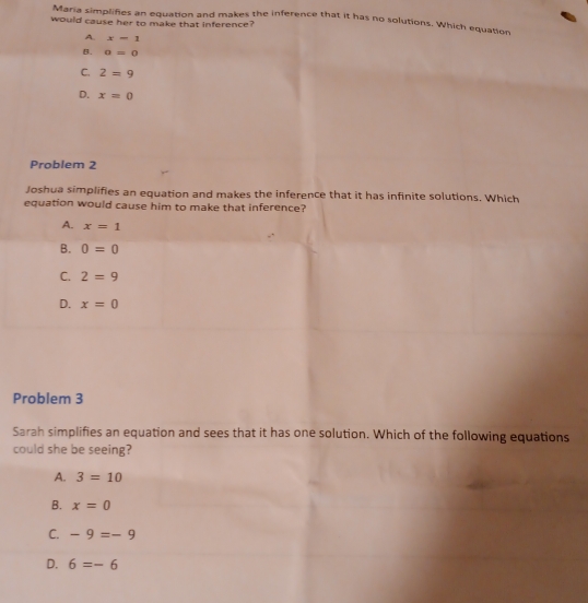 Maria simplifies an equation and makes the inference that it has no solutions. Which equation
would cause her to make that inference?
A. x=1
B. a=0
C. 2=9
D. x=0
Problem 2
Joshua simplifies an equation and makes the inference that it has infinite solutions. Which
equation would cause him to make that inference?
A. x=1
B. 0=0
C. 2=9
D. x=0
Problem 3
Sarah simplifies an equation and sees that it has one solution. Which of the following equations
could she be seeing?
A. 3=10
B. x=0
C. -9=-9
D. 6=-6