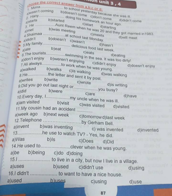 un it 3, 4
choose the correct answer from a,b.c or d
1. Mona._ to school yesterday because she was ill.
2. Hany._
a)wasn't coming b)doesn't come c)don't come d)didn't come
a)starts b)started
doing his homework an hour ago. d)starting
c)start
3. He _Aunt Reem when he was 20 and they got married in1983.
a)met b)was meeting
4.Shaimaa _c)meets d)will meet
at school last Monday.
a)didn't b)doesn't c)wasn't
5.My family_ d)hasn't
_
delicious food last week.
a)ate b)eat
_
6.The tourists_
c)eats d)eating
_
swimming in the sea. It was too dirty!
a)don't enjoy b)weren't enjoying c)didn't enjoy
7.Ali always._ to work when he was young. d)doesn't enjoy
a)walked b)walks c)is walking d)was walking
8.He. _the letter and sent it by post.
a)writes b)write
c)wrote d)is writing
9.Did you go out last night or _you busy?
a)did b)were
c)are
10.Every day, I_ d)have
my uncle when he was ill.
a)am visited b)visit c)was visited d)visited
11.My cousin had an accident
_
a)week ago b)next week c)tomorrow d)last week
12.Telephone_
by Gerham Bell.
a)invent b)was inventing c) was invented
13._ d)invented
he use to watch TV? - Yes, he did.
a)Was b)ls c)Does d)Did
14.He used to_
clever when he was young.
a)be b)being c)do d)doing
15.I_ to live in a city, but now I live in a village.
a)uses b)used c)didn't use d)using
16.I didn't _to want to have a nice house.
a)used c)using d)use
87