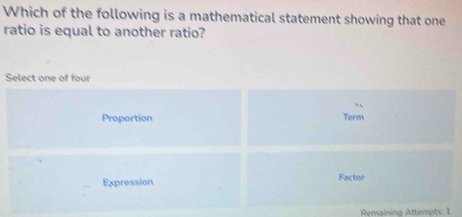 Which of the following is a mathematical statement showing that one
ratio is equal to another ratio?
Select one of four
Proportion Term
Expression Factor
Remaining Attempts: 1