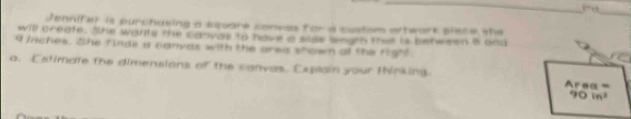 37 3 
_ 
Jennifer is purchusing a square coneas for a custom axtwark piece the 
will create. She wants the canvae to have a sise sngth tes is betwasn B and
4 inches. She finde a canyas with the area showm all the fight 
o. Estimate the dimensions of the canvas. Explain your thinking. Area =
90in^2