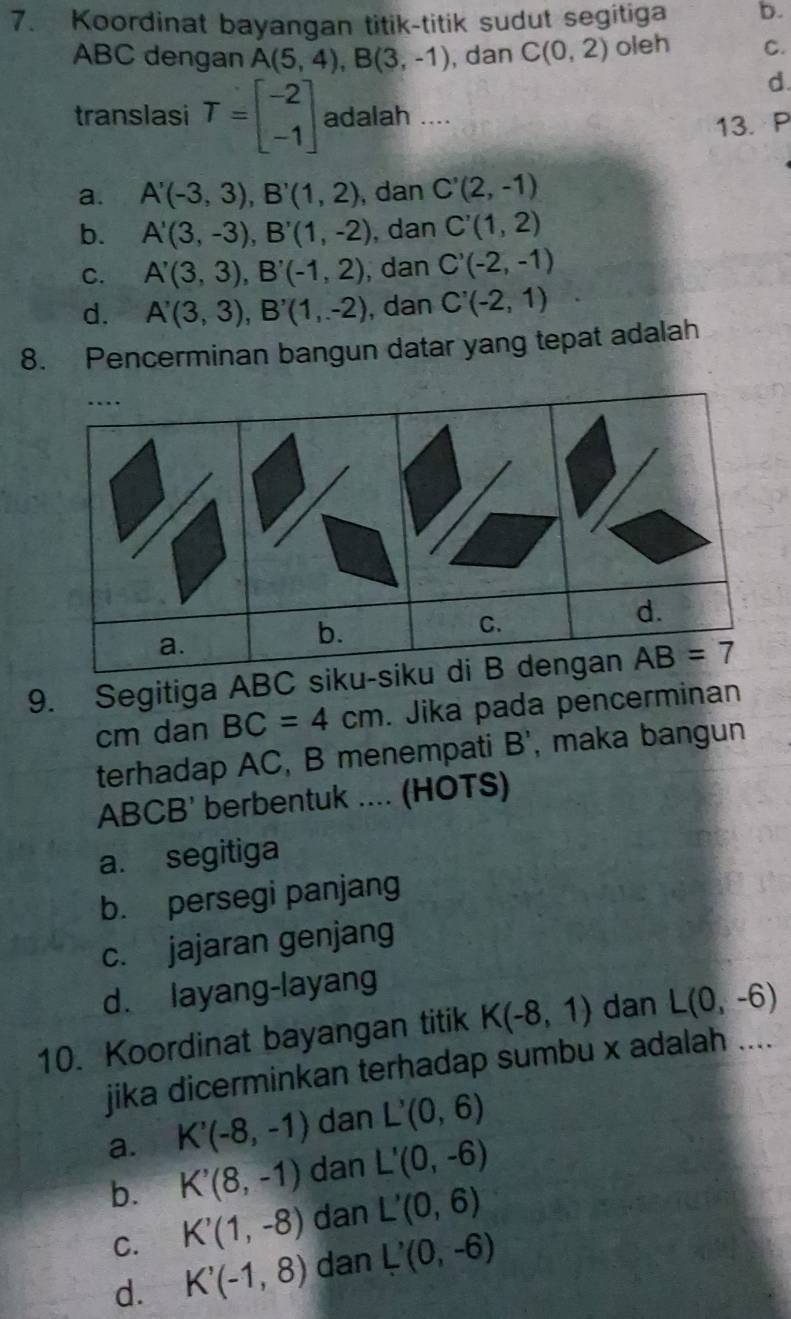 Koordinat bayangan titik-titik sudut segitiga b.
ABC dengan A(5,4),B(3,-1) , dan C(0,2) oleh C.
d.
translasi T=beginbmatrix -2 -1endbmatrix adalah ....
13. P
a. A'(-3,3),B'(1,2) , dan C'(2,-1)
b. A'(3,-3),B'(1,-2) , dan C'(1,2)
C. A'(3,3),B'(-1,2) , dan C'(-2,-1)
d. A'(3,3),B'(1,-2) , dan C'(-2,1)
8. Pencerminan bangun datar yang tepat adalah
9. Segitiga AB
cm dan BC=4cm. Jika pada pencerminan
terhadap AC, B menempati B', maka bangun
ABCB' berbentuk .... (HOTS)
a. segitiga
b. persegi panjang
c. jajaran genjang
d. layang-layang
10. Koordinat bayangan titik K(-8,1) dan L(0,-6)
jika dicerminkan terhadap sumbu x adalah ....
a. K'(-8,-1) dan L'(0,6)
b. K'(8,-1) dan L'(0,-6)
C. K'(1,-8) dan L'(0,6)
d. K'(-1,8) dan L'(0,-6)