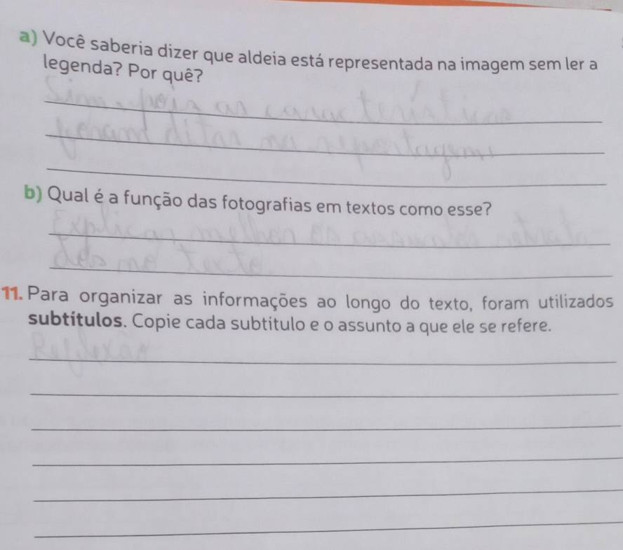 Você saberia dizer que aldeia está representada na imagem sem ler a 
legenda? Por quê? 
_ 
_ 
_ 
b) Qual é a função das fotografias em textos como esse? 
_ 
_ 
11. Para organizar as informações ao longo do texto, foram utilizados 
subtítulos. Copie cada subtitulo e o assunto a que ele se refere. 
_ 
_ 
_ 
_ 
_ 
_