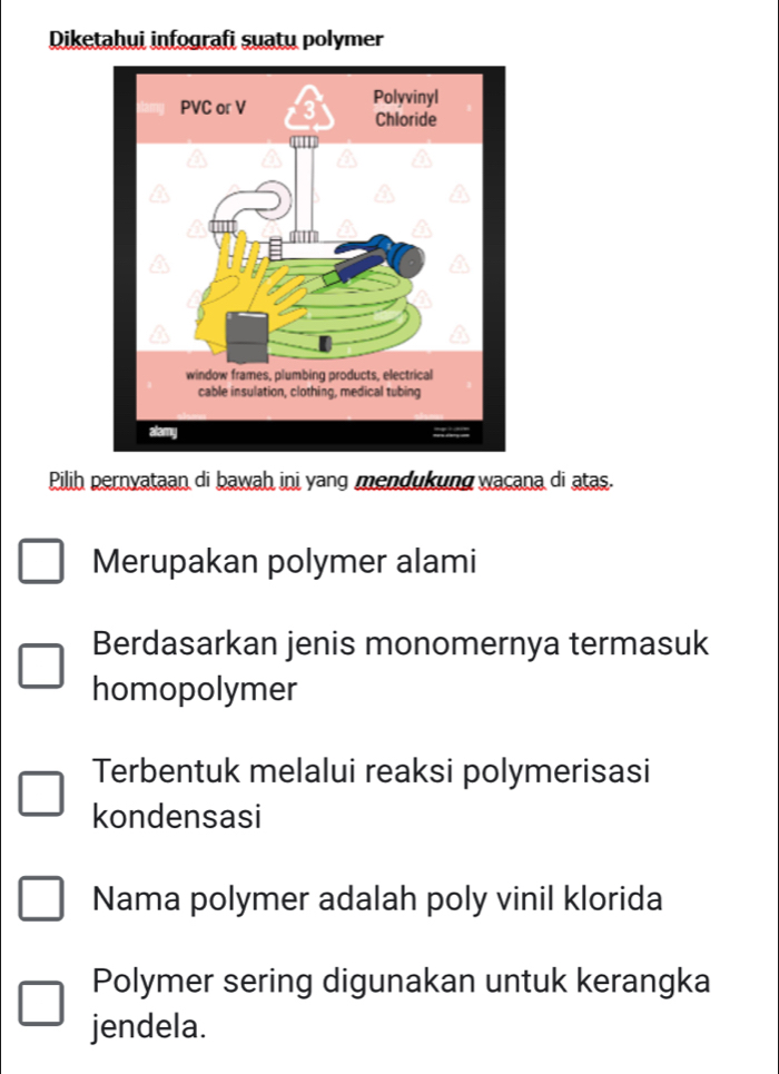 Diketahui infografi suatu polymer 
Pilih pernyataan di bawah ini yang mendukung wacana di atas. 
Merupakan polymer alami 
Berdasarkan jenis monomernya termasuk 
homopolymer 
Terbentuk melalui reaksi polymerisasi 
kondensasi 
Nama polymer adalah poly vinil klorida 
Polymer sering digunakan untuk kerangka 
jendela.