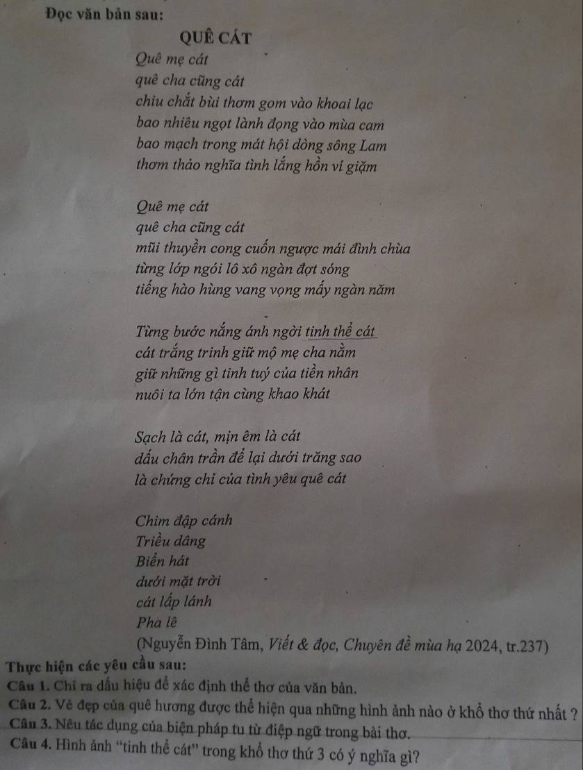 Đọc văn bản sau: 
qUê Cát 
Quê mẹ cát 
quê cha cũng cát 
chiu chắt bùi thơm gom vào khoai lạc 
bao nhiêu ngọt lành đọng vào mùa cam 
bao mạch trong mát hội dòng sông Lam 
thơm thảo nghĩa tình lắng hồn ví giặm 
Quê mẹ cát 
quê cha cũng cát 
mũi thuyền cong cuốn ngược mái đình chùa 
từng lớp ngói lô xô ngàn đợt sóng 
tiếng hào hùng vang vọng mấy ngàn năm 
Từng bước nắng ánh ngời tinh thể cát 
cát trắng trinh giữ mộ mẹ cha nằm 
giữ những gì tinh tuý của tiền nhân 
nuôi ta lớn tận cùng khao khát 
Sạch là cát, mịn êm là cát 
đấu chân trần để lại dưới trăng sao 
là chứng chỉ của tình yêu quê cát 
Chim đập cánh 
Triều dâng 
Biển hát 
dưới mặt trời 
cát lấp lánh 
Pha lê 
(Nguyễn Đình Tâm, Viết & đọc, Chuyên đề mùa hạ 2024, tr.237) 
Thực hiện các yêu cầu sau: 
Cầu 1. Chỉ ra dấu hiệu để xác định thể thơ của văn bản. 
Câu 2. Vẻ đẹp của quê hương được thể hiện qua những hình ảnh nào ở khổ thơ thứ nhất ? 
Câu 3. Nêu tác dụng của biện pháp tu từ điệp ngữ trong bài thơ. 
Câu 4. Hình ảnh “tinh thể cát” trong khổ thơ thứ 3 có ý nghĩa gì?