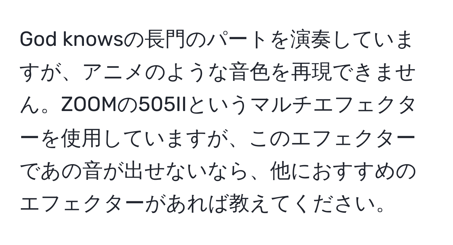 God knowsの長門のパートを演奏していますが、アニメのような音色を再現できません。ZOOMの505IIというマルチエフェクターを使用していますが、このエフェクターであの音が出せないなら、他におすすめのエフェクターがあれば教えてください。