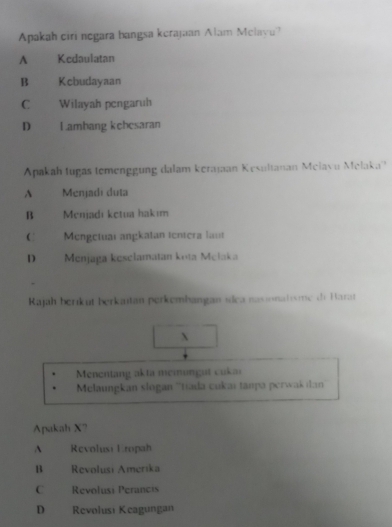 Apakah ciri negara bangsa kerajaan Alam Melavu?
A Kedaulatan
B Kcbudayaan
C Wilayah pengaruh
D Lambang kebesaran
Apakah tugas temenggung dalam kerajaan Kesultanan Melavu Melaka''
A Menjadi duta
B Menjadı ketua hakim
Mengetuai angkatan tentera laut
D Menjaga keselamatan kota Melaka
Rajah berıkut berkaïtan perkembangan sdea nasionatisme di Barat
X
Menentang akta memungut cukai
Melaungkan slogan ''tada cukai tanpa perwak ıan'''
Apakah X?
^ Revolusi Eropah
B Revolusi Amerika
C Revolusi Perancis
D Revolusi Keagungan