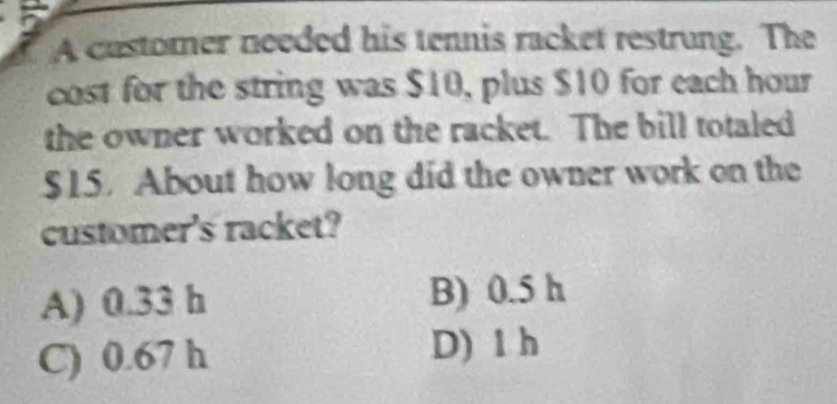 A customer needed his tennis racket restrung. The
cost for the string was $10, plus $10 for each hour
the owner worked on the racket. The bill totaled
$15. About how long did the owner work on the
customer's racket?
A) 0.33 h B) 0.5 h
C) 0.67 h D) 1 h