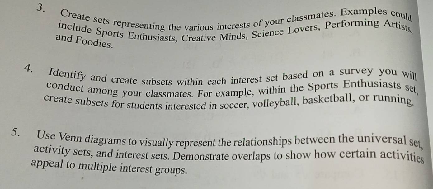 Create sets representing the various interests of your classmates. Examples could 
include Sports Enthusiasts, Creative Minds, Science Lovers, Performing Artists, 
and Foodies. 
4. Identify and create subsets within each interest set based on a survey you will 
conduct among your classmates. For example, within the Sports Enthusiasts set, 
create subsets for students interested in soccer, volleyball, basketball, or running. 
5. Use Venn diagrams to visually represent the relationships between the universal set, 
activity sets, and interest sets. Demonstrate overlaps to show how certain activities 
appeal to multiple interest groups.