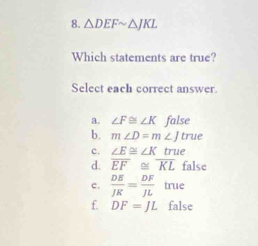 △ DEFsim △ JKL
Which statements are true?
Select each correct answer.
a. ∠ F≌ ∠ K false
b. m∠ D=m ∠ J true
c. ∠ E≌ ∠ K true
d. overline EF≌ overline KL false
c.  DE/JK = DF/JL  true
f. DF=JL false