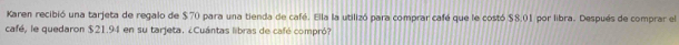 Karen recibió una tarjeta de regalo de $70 para una tienda de café. Ella la utilizó para comprar café que le costó $8.01 por libra. Después de comprar el 
café, le quedaron $21.94 en su tarjeta. ¿Cuántas libras de café compró?