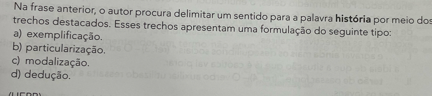 Na frase anterior, o autor procura delimitar um sentido para a palavra história por meio dos
trechos destacados. Esses trechos apresentam uma formulação do seguinte tipo:
a) exemplificação.
b) particularização.
c) modalização.
d) dedução.