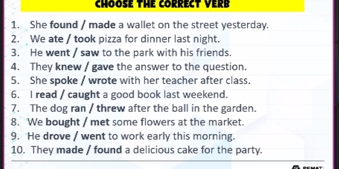 CHOOSE THE CORRECT VERB 
1. She found / made a wallet on the street yesterday. 
2. We ate / took pizza for dinner last night. 
3. He went / saw to the park with his friends. 
4. They knew / gave the answer to the question. 
5. She spoke / wrote with her teacher after class. 
6. I read / caught a good book last weekend. 
7. The dog ran / threw after the ball in the garden. 
8. We bought / met some flowers at the market. 
9. He drove / went to work early this morning. 
10. They made / found a delicious cake for the party.