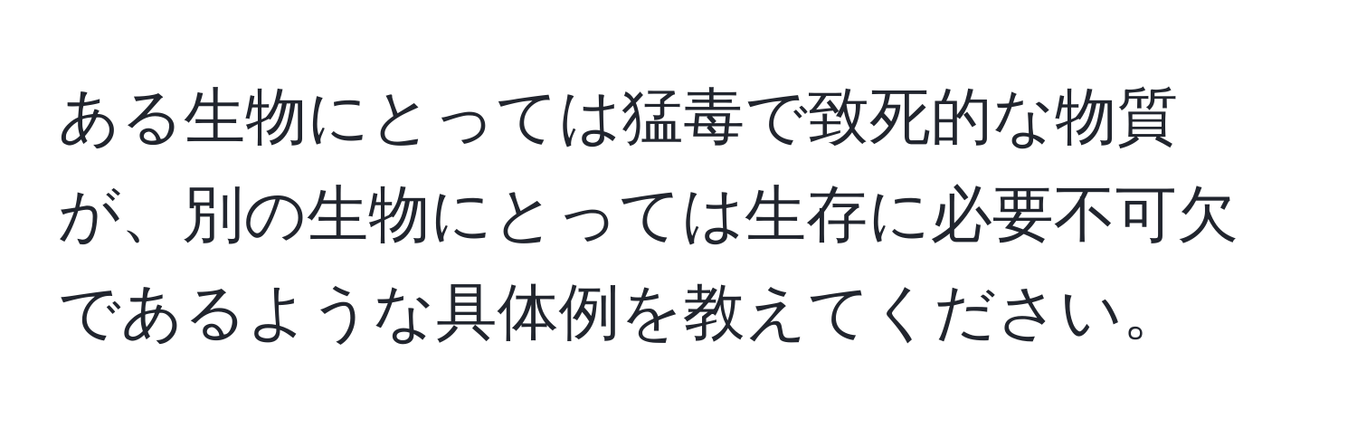 ある生物にとっては猛毒で致死的な物質が、別の生物にとっては生存に必要不可欠であるような具体例を教えてください。