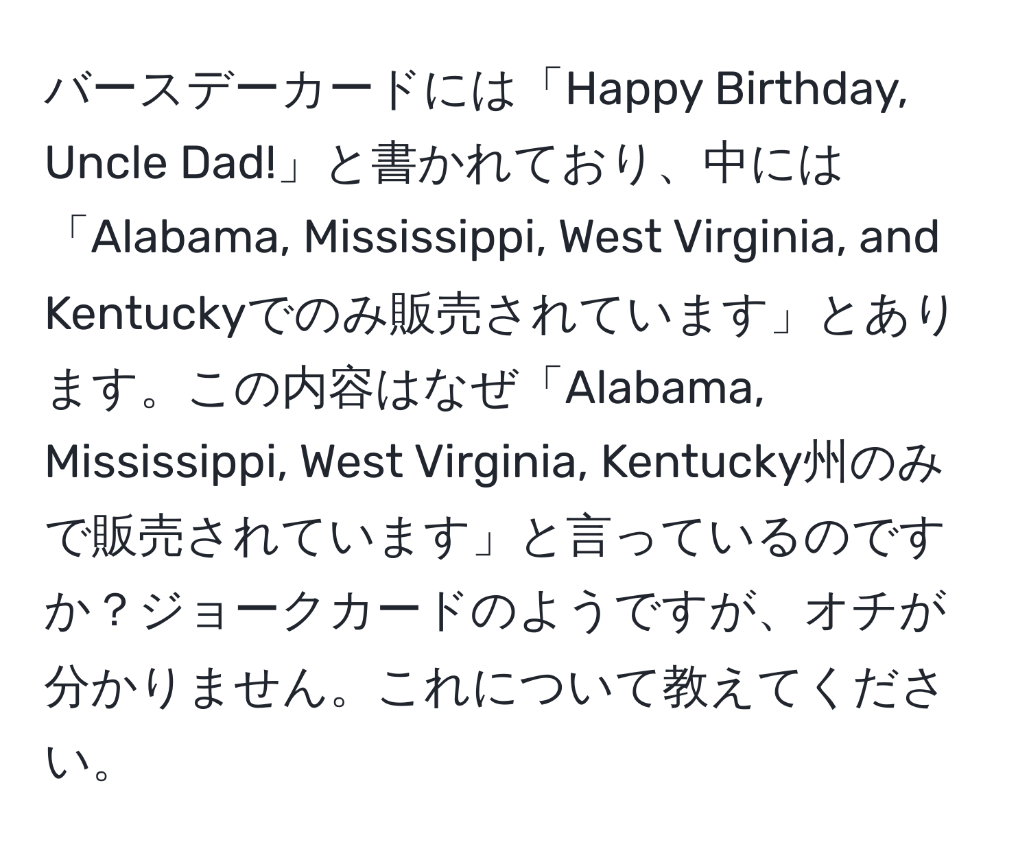 バースデーカードには「Happy Birthday, Uncle Dad!」と書かれており、中には「Alabama, Mississippi, West Virginia, and Kentuckyでのみ販売されています」とあります。この内容はなぜ「Alabama, Mississippi, West Virginia, Kentucky州のみで販売されています」と言っているのですか？ジョークカードのようですが、オチが分かりません。これについて教えてください。