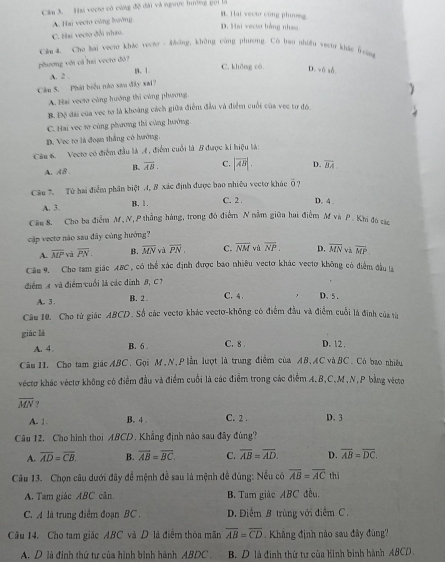 Câm 3. Hai vecto có cùng độ đài và ngược hưởng gọi là
B. Hai vecão cũng phương
A. Hai vecto công lưường
D. Hai vecto bằng nha
C. Hai vecto đổi nhau.
Cău 4. Che bai vecto khác vecto - Mông, không cùng phương. Có bao nhiều vect khác frn
phương với cả hai vecto đô?
A. 2 . B、1. C. khǎng cò D. vô số
Cầm 5. Phát biểu nào sao đây xai?

A. Hai vecto cùng hướng thi cùng phương.
B. Độ đai của vec tơ là khoàng cách giữa điểm đầu và điểm cuối của vec tơ đó.
C. Hai vec tơ cùng phương thi cùng hướng,
D. Vec tơ là đoạn thắng có hướng.
Câu 6. Vecto có điểm đầu là 4 , điểm cuối là B được ki hiệu là:
A. AB . B overline AB. C. |vector AB|. D. overline BA.
Câu 7. Từ hai điểm phân biệt 4, B xác định được bao nhiều vectơ khác 6 7
A. 3 B. 1 . C. 2 . D. 4 .
Câu 8. Cho ba điểm M,N, P thẳng háng, trong đó điểm N nằm giữa hai điểm M và P . Khi đó các
cập vecto não sau đây cùng hướng?
A. overline MP yà overline PN_  B. overline MN và overline PN, C. overline NM vù overline NP. D. overline MN và vector MP.
Câu 9. Cho tam giác ABC, có thể xác định được bao nhiều vectơ khác vectợ không có điểm đầu là
điểm A và điểm cuối là các đinh 8, C?
A. 3 . B. 2 . C. 4 . D.5.
Câu 10. Cho từ giác ABCD. Số các vecto khác vectơ-không có điểm đầu và điểm cuối là đinh của từ
giác là C. 8 . D. 12 ,
A. 4 B. 6 .
Câu 11. Cho tam giác ABC. Gọi M, N, P lằn luợt là trung điểm của AB, AC và BC, Có bao nhiều
véctơ khác véctơ không có điểm đầu và điểm cuối là các điểm trong các điểm A.B,C,M,N,P bằng vécto
overline MN ?
A. 1. B. 4 . C. 2 . D. 3
Câu 12. Cho hình thoi ABCD. Khẳng định nào sau đây đùng?
A. overline AD=overline CB. B. vector AB=overline BC. C. overline AB=overline AD. D. overline AB=overline DC.
Câu 13. Chọn câu dưới đây để mệnh đề sau là mệnh đề dùng: Nều có overline AB=overline ACthi
A. Tam giác ABC cân B. Tam giác ABC đều.
C. A là trung điểm đoạn BC . D. Điểm B trùng với điễm C.
Câu 14. Cho tam giác ABC và D là điểm thóa mãn overline AB=overline CD. Khẳng định nào sau đây đùng?
A. D là đinh thứ tư của hình binh hành ABDC . B. D là định thứ tư của hình bình hành ABCD