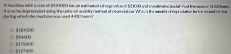 A machine with a cost of $494000 has an estimated salvage value of $21000 and an estimated useful life of five years or 11000 hours.
It is to be depreciated using the units-of-activity method of depreciation. What is the amount of depreciation for the second full year,
during which the machine was used 4400 hours?
$189200
$94600
$176600
$197600