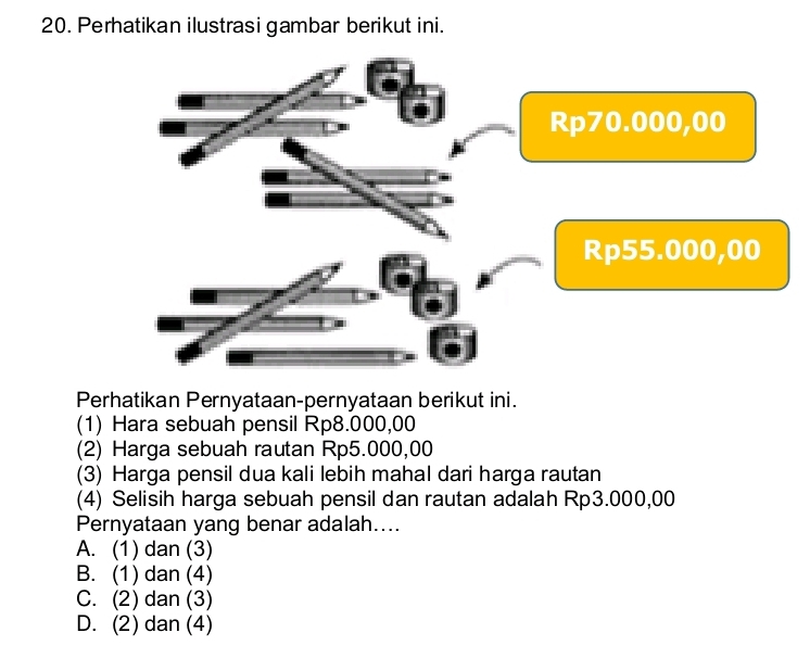 Perhatikan ilustrasi gambar berikut ini.
Perhatikan Pernyataan-pernyataan berikut ini.
(1) Hara sebuah pensil Rp8.000,00
(2) Harga sebuah rautan Rp5.000,00
(3) Harga pensil dua kali lebih mahal dari harga rautan
(4) Selisih harga sebuah pensil dan rautan adalah Rp3.000,00
Pernyataan yang benar adalah....
A. (1) dan (3)
B. (1) dan (4)
C. (2) dan (3)
D. (2) dan (4)