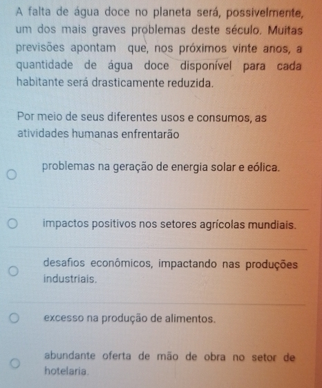 A falta de água doce no planeta será, possivelmente,
um dos mais graves problemas deste século, Muitas
previsões apontam que, nos próximos vinte anos, a
quantidade de água doce disponível para cada
habitante será drasticamente reduzida.
Por meio de seus diferentes usos e consumos, as
atividades humanas enfrentarão
problemas na geração de energia solar e eólica.
impactos positivos nos setores agrícolas mundiais.
desafios econômicos, impactando nas produções
industriais.
excesso na produção de alimentos.
abundante oferta de mão de obra no setor de
hotelaria.