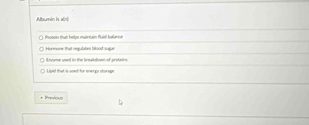 Albumin is a(n)
Protein that helps maintain fluid balance
Hormone that regulates blood sugar
Enzyme used in the breakdown of proteins
Lipid that is used for energy storage
Previous