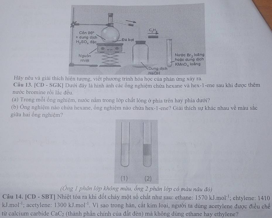 Hãy nêu và giải thí
Câu 13. [CD - SGK] Dưới đây là hình ảnh các ống nghiệm chứa hexane và hex-1-ene sau khi được thêm
nước bromine rồi lắc đều.
(a) Trong mỗi ống nghiệm, nước nằm trong lớp chất lỏng ở phía trên hay phía dưới?
(b) Ông nghiệm nào chứa hexane, ống nghiệm nào chứa hex-1-ene? Giải thích sự khác nhau về màu sắc
giữa hai ổng nghiệm?
(Ông 1 phân lớp không màu, ống 2 phân lớp có màu nâu đỏ)
Câu 14. [CD - SBT] Nhiệt tỏa ra khi đốt cháy một số chất như sau: ethane: 1570kJ.mol^(-1); ehtylene: 1410
kJ.mol^(-1); acetylene: 1300kJ.mol^(-1). Vì sao trong hàn, cắt kim loại, người ta dùng acetylene được điều chế
từ calcium carbide CaC_2 (thành phần chính của đất đèn) mà không dùng ethane hay ethylene?