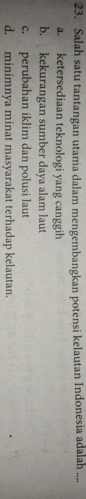 Salah satu tantangan utama dalam mengembangkan potensi kelautan Indonesia adalah ....
a. ketersediaan teknologi yang canggih
b. kekurangan sumber daya alam laut
c. perubahan iklim dan polusi laut
d. minimnya minat masyarakat terhadap kelautan.