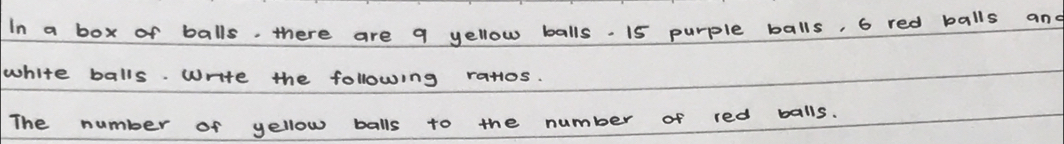 In a box of balls. there are q yellow balls . 15 purple balls, 6 red balls and 
white balls. write the following ratos. 
The number of yellow balls to the number of red balls.