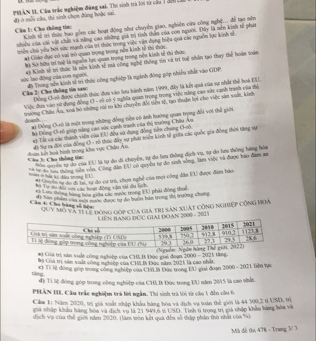 PHÀN II. Câu trắc nghiệm đúng sai. Thí sinh trả lời từ cầu 1 đến vất
d) ở mỗi câu, thí sinh chọn đúng hoặc sai.
Kinh tế tri thức bao gồm các hoạt động như chuyển giao, nghiên cứu công nghệ... để tạo nên
Câu 1: Cho thông tin:
nhiều của cải vật chất và nâng cao những giá trị tinh thần của con người. Đây là nễn kinh tế phát
triển chủ yều bởi sức mạnh của trì thức trong việc vận dụng hiệu quả các nguồn lực kinh tế.
a) Giáo dục có vai trò quan trọng trong nền kinh tế thi thức.
b) Sở hữu trí tuệ là nguồn lực quan trọng trong nền kinh tế thi thức.
c) Kinh tế trì thức là nền kinh tế mà công nghệ thông tin và trí tuệ nhân tạo thay thế hoàn toàn
sức lao động của con người.
d) Trong nền kinh tế trì thức công nghiệp là ngành đóng góp nhiều nhất vào GDP.
Đồng Ơ-rô được chính thức đưa vào lưu hành năm 1999, đây là kết quả của sự nhất thể hoá EU.
Câu 2: Cho thông tin sau:
Việc đưa vào sử dụng đồng Ơ - rô có ý nghĩa quan trọng trong việc nâng cao sức cạnh tranh của thị
trường Châu Âu, xoá bỏ những rùi ro khi chuyển đổi tiển tệ, tạo thuận lợi cho việc sản xuất, kinh
a) Đồng Ơ-rô là một trong những đồng tiền có ảnh hưởng quan trọng đối với thế giới.
doanh……
b) Đồng Ơ-rô giúp nâng cao sức cạnh tranh của thị trường Châu Âu.
c) Tất cả các thành viên của EU đều sử dụng đồng tiền chung Ơ-rô.
d) Sự ra đời của đồng Ơ - rô thúc đầy sự phát triển kinh tế giữa các quốc gia đồng thời tăng sự
đoàn kết hoà bình trong khu vực Châu Âu.
Bốn quyền tự do của EU là tự do di chuyền, tự do lưu thông dịch vụ, tự do lưu thông hàng hóa
Câu 3: Cho thông tin:
và tự đo lưu thống tiền vốn. Công dân EU có quyền tự do sinh sống, làm việc và được bảo đâm am
toàn ở bất kì đầu trong EU.
# )  Quyền tự đo đi lại, tự do cư trú, chọn nghề của mọi công dân EU được đảm bảo.
B) Tự do đổi với các hoạt động vận tải du lịch.
c) Lưu thông hàng hóa giữa các nước trong EU phải đóng thuế,
d) Sản phẩm của một nước được tự do buôn bản trong thị trường chung.
Câu 4: Cho bảng số liệu:
QUY Mô và tỉ lệ đónG GÓp CủA GIá TRị SảN XUÁT CÔNG NGHIỆP CộNG HOà
IAI ĐOẠN 2000 - 2021
a) Giá trị sản xuất công nghiệp của CHLB Đức giai đoạn 2000 - 2021 tăng.
b) Giá trị sản xuất công nghiệp của CHLB Đức năm 2021 là cao nhất.
c) Tí lệ đóng góp trong công nghiệp của CHLB Đức trong EU giai đoạn 2000 - 2021 liên tục
tăng.
đ) Tí lệ đóng góp trong công nghiệp của CHLB Đức trong EU năm 2015 là cao nhất
PHÀN III. Câu trắc nghiệm trả lời ngắn. Thí sinh trả lời từ câu 1 đến câu 6.
Câu 1: Năm 2020, trị giá xuất nhập khẩu hàng hóa và dịch vụ toàn thế giới là 44 300,2 tỉ USD, trị
giá nhập khẩu háng hóa và dịch vụ là 21 949,6 tỉ USD. Tính tỉ trọng trị giá nhập khẩu hàng hóa và
dịch vụ của thế giới năm 2020. (làm tròn kết quả đến số thập phân thứ nhất của %)
Mã đề thi 478 - Trang 3/ 3