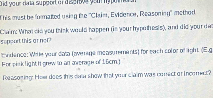 Did your data support or disprove your nypothes s? 
This must be formatted using the "Claim, Evidence, Reasoning" method. 
Claim: What did you think would happen (in your hypothesis), and did your dat 
support this or not? 
Evidence: Write your data (average measurements) for each color of light. (E.g 
For pink light it grew to an average of 16cm.) 
Reasoning: How does this data show that your claim was correct or incorrect?