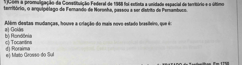 1)Com a promulgação da Constituição Federal de 1988 foi extinta a unidade espacial de território e o último
território, o arquipélago de Fernando de Noronha, passou a ser distrito de Pernambuco.
Além destas mudanças, houve a criação do mais novo estado brasileiro, que é:
a) Goiás
b) Rondônia
c) Tocantins
d) Roraima
e) Mato Grosso do Sul
Terdesilbas Em 1750