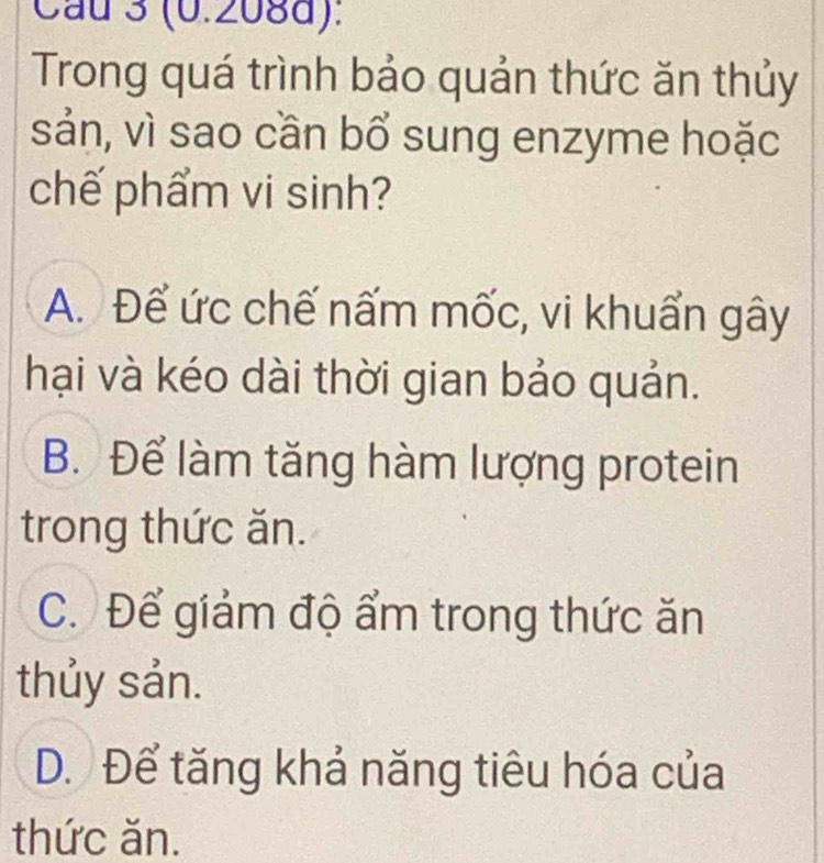 Cau 3 (0.208d):
Trong quá trình bảo quản thức ăn thủy
sản, vì sao cần bổ sung enzyme hoặc
chế phẩm vi sinh?
A. Để ức chế nấm mốc, vi khuẩn gây
hại và kéo dài thời gian bảo quản.
B. Để làm tăng hàm lượng protein
trong thức ăn.
C. Để giảm độ ẩm trong thức ăn
thủy sản.
D. Để tăng khả năng tiêu hóa của
thức ăn.