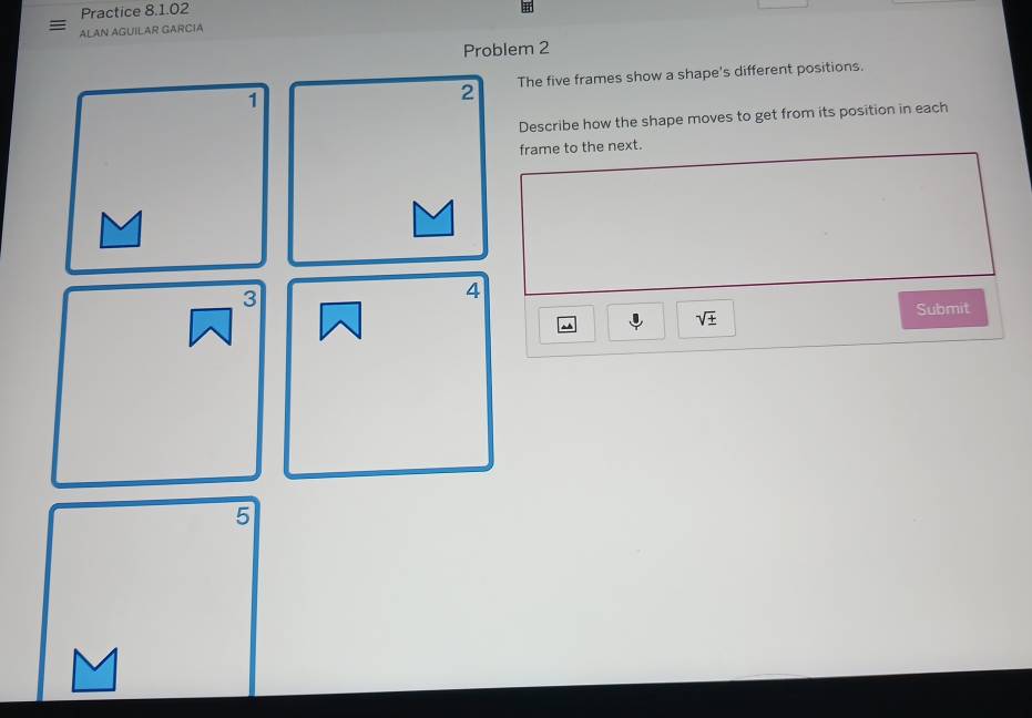 Practice 8.1.02 
ALAN AGUILAR GARCIA 
Problem 2 
1 
2 The five frames show a shape's different positions. 
Describe how the shape moves to get from its position in each 
frame to the next. 
3 
4
sqrt(± )
Submit 
5