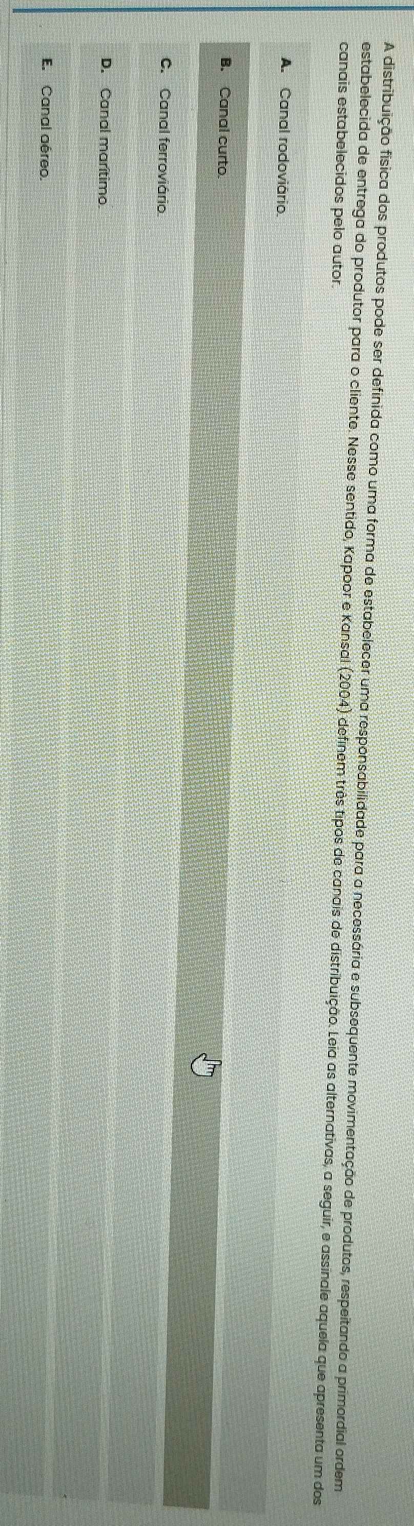 A distribuição física dos produtos pode ser definida como uma forma de estabelecer uma responsabilidade para a necessária e subsequente movimentação de produtos, respeitando a primordial ordem
estabelecida de entrega do produtor para o cliente. Nesse sentido, Kapoor e Kansal (2004) definem três tipos de canais de distribuição. Leia as alternativas, a seguir, e assinale aquela que apresenta um dos
canais estabelecidos pelo autor.
A. Canal rodoviário
B. Canal curto
C. Canal ferroviário
D. Canal marítimo.
E. Canal aéreo.