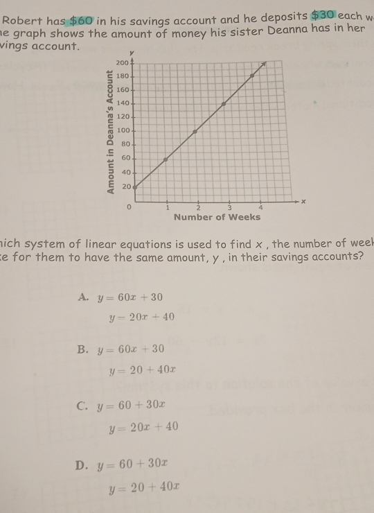 Robert has $60 in his savings account and he deposits $30 each w
he graph shows the amount of money his sister Deanna has in her
vings account. 
Number of Weeks
nich system of linear equations is used to find x , the number of weel
ke for them to have the same amount, y , in their savings accounts?
A. y=60x+30
y=20x+40
B. y=60x+30
y=20+40x
C. y=60+30x
y=20x+40
D. y=60+30x
y=20+40x