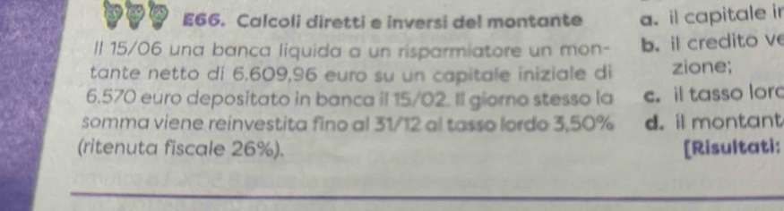 E66. Calcoli diretti e inversi del montante a. il capitale ir
ll 15/06 una banca liquida a un risparmiatore un mon- b. il credito ve
tante netto di 6.609,96 euro su un capitale iniziale di zione;
6.570 euro depositato in banca il 15/02. Il giorno stesso la c. il tasso lord
somma viene reinvestita fino al 31/12 al tasso lordo 3,50% d. il montant
(ritenuta fiscale 26%). [Risultati:
_