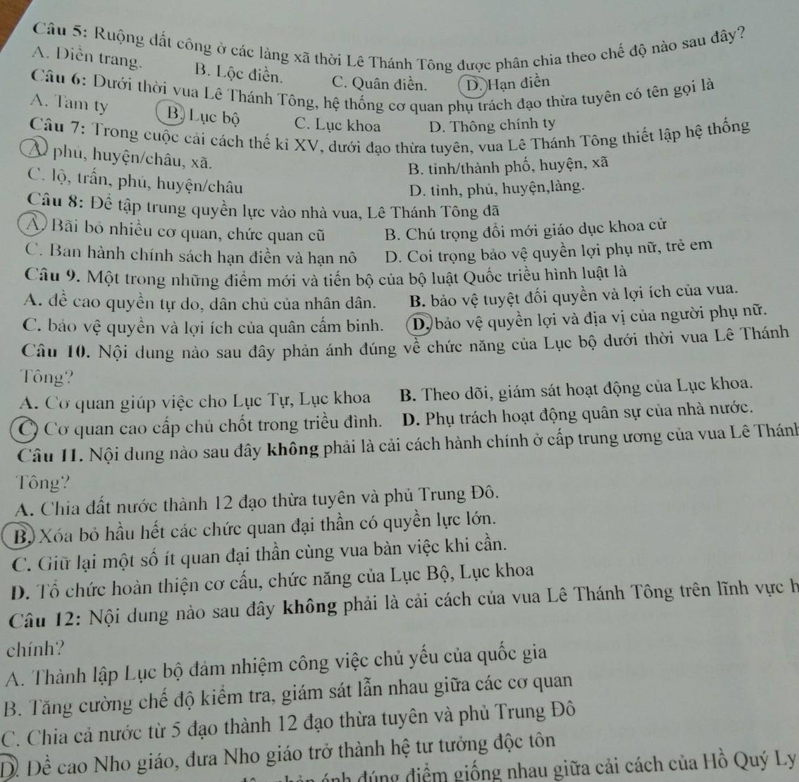 Ruộng đất công ở các làng xã thời Lê Thánh Tông được phân chia theo chế độ nào sau đây?
A. Diền trang. B. Lộc điền. C. Quân điền. D. Hạn điễn
Câu 6: Dưới thời vua Lê Thánh Tông, hệ thống cơ quan phụ trách đạo thừa tuyên có tên gọi là
A. Tam ty B. Lục bộ C. Lục khoa D. Thông chính ty
Câu 7: Trong cuộc cái cách thế kỉ XV, dưới đạo thừa tuyên, vua Lê Thánh Tông thiết lập hệ thống
W phủ, huyện/châu, xã.
B. tinh/thành phố, huyện, xã
C. lộ, trấn, phủ, huyện/châu
D. tỉnh, phủ, huyện,làng.
Câu 8: Để tập trung quyền lực vào nhà vua, Lê Thánh Tông đã
Ả Bãi bỏ nhiều cơ quan, chức quan cũ B. Chú trọng đổi mới giáo dục khoa cử
C. Ban hành chính sách hạn điền và hạn nô D. Coi trọng bảo vệ quyền lợi phụ nữ, trẻ em
Câu 9. Một trong những điểm mới và tiến bộ của bộ luật Quốc triều hình luật là
A. đề cao quyền tự do, dân chủ của nhân dân. B. bảo vệ tuyệt đối quyền và lợi ích của vua.
C. báo vệ quyền và lợi ích của quân cấm binh. D, bảo vệ quyền lợi và địa vị của người phụ nữ.
Câu 10. Nội dung nảo sau đây phản ánh đúng về chức năng của Lục bộ dưới thời vua Lê Thánh
Tông?
A. Cơ quan giúp việc cho Lục Tự, Lục khoa B. Theo dõi, giám sát hoạt động của Lục khoa.
Cơ quan cao cấp chủ chốt trong triều đình. D. Phụ trách hoạt động quân sự của nhà nước.
Câu I1. Nội dung nào sau đây không phải là cải cách hành chính ở cấp trung ương của vua Lê Thánh
Tông?
A. Chia đất nước thành 12 đạo thừa tuyên và phủ Trung Đô.
Bộ Xóa bỏ hầu hết các chức quan đại thần có quyền lực lớn.
C. Giữ lại một số ít quan đại thần cùng vua bàn việc khi cần.
D. Tổ chức hoàn thiện cơ cấu, chức năng của Lục Bộ, Lục khoa
Câu 12: Nội dung nào sau đây không phải là cải cách của vua Lê Thánh Tông trên lĩnh vực h
chính?
A. Thành lập Lục bộ đảm nhiệm công việc chủ yếu của quốc gia
B. Tăng cường chế độ kiểm tra, giám sát lẫn nhau giữa các cơ quan
C. Chia cả nước từ 5 đạo thành 12 đạo thừa tuyên và phủ Trung Đô
Dề Để cao Nho giáo, đưa Nho giáo trở thành hệ tư tưởng độc tôn
ánh đúng điểm giống nhau giữa cải cách của Hồ Quý Ly