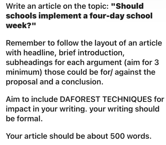 Write an article on the topic: "Should 
schools implement a four-day school 
week?" 
Remember to follow the layout of an article 
with headline, brief introduction, 
subheadings for each argument (aim for 3
minimum) those could be for/ against the 
proposal and a conclusion. 
Aim to include DAFOREST TECHNIQUES for 
impact in your writing. your writing should 
be formal. 
Your article should be about 500 words.