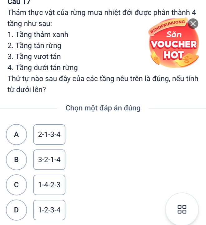 Thảm thực vật của rừng mưa nhiệt đới được phân thành 4
tầng như sau:
1. Tầng thảm xanh 
2. Tầng tán rừng 
3. Tầng vượt tán 
4. Tầng dưới tán rừng
Thứ tự nào sau đây của các tầng nêu trên là đúng, nếu tính
từ dưới lên?
Chọn một đáp án đúng
A 2-1-3-4
B 3-2-1-4
C 1-4-2-3
D 1-2-3-4