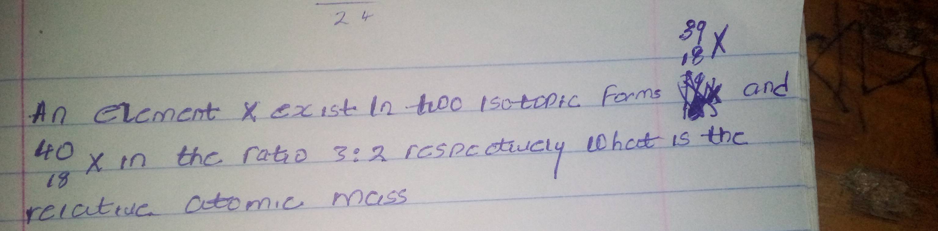 24
8x
An evement X exist In too 1sotcpic Forms 
and
40 x the ratio 3:2 respcctuely that is the
18
relative atomic mass