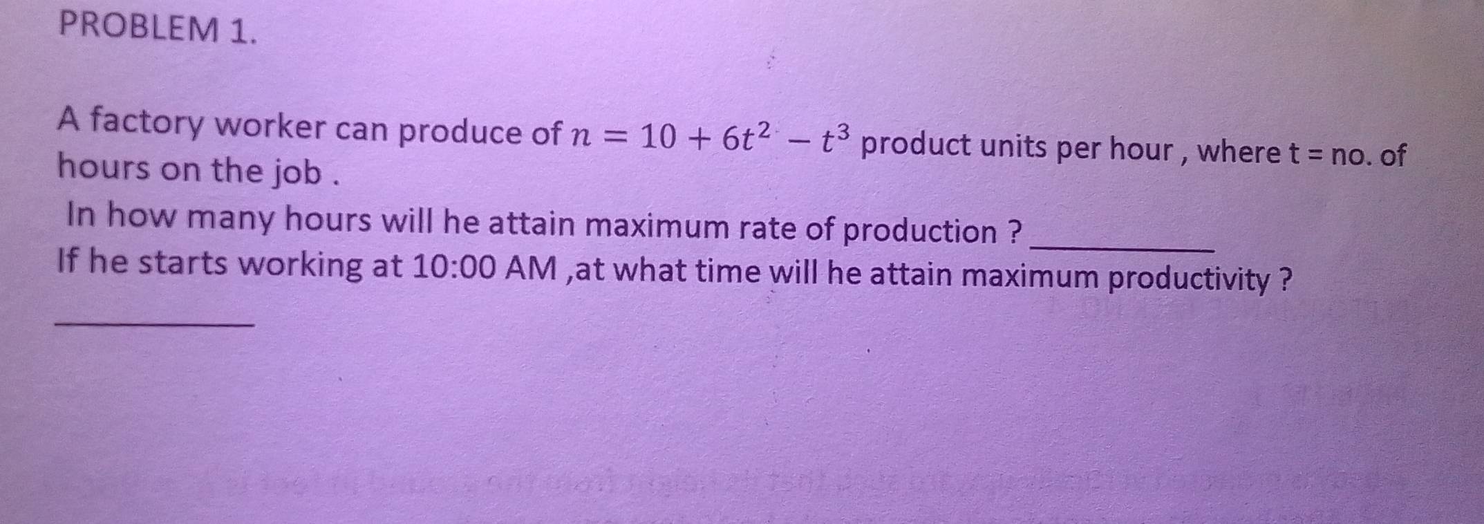 PROBLEM 1. 
A factory worker can produce of n=10+6t^2-t^3 product units per hour , where t=no. of 
hours on the job . 
In how many hours will he attain maximum rate of production ?_ 
If he starts working at 10:00 AM ,at what time will he attain maximum productivity ? 
_