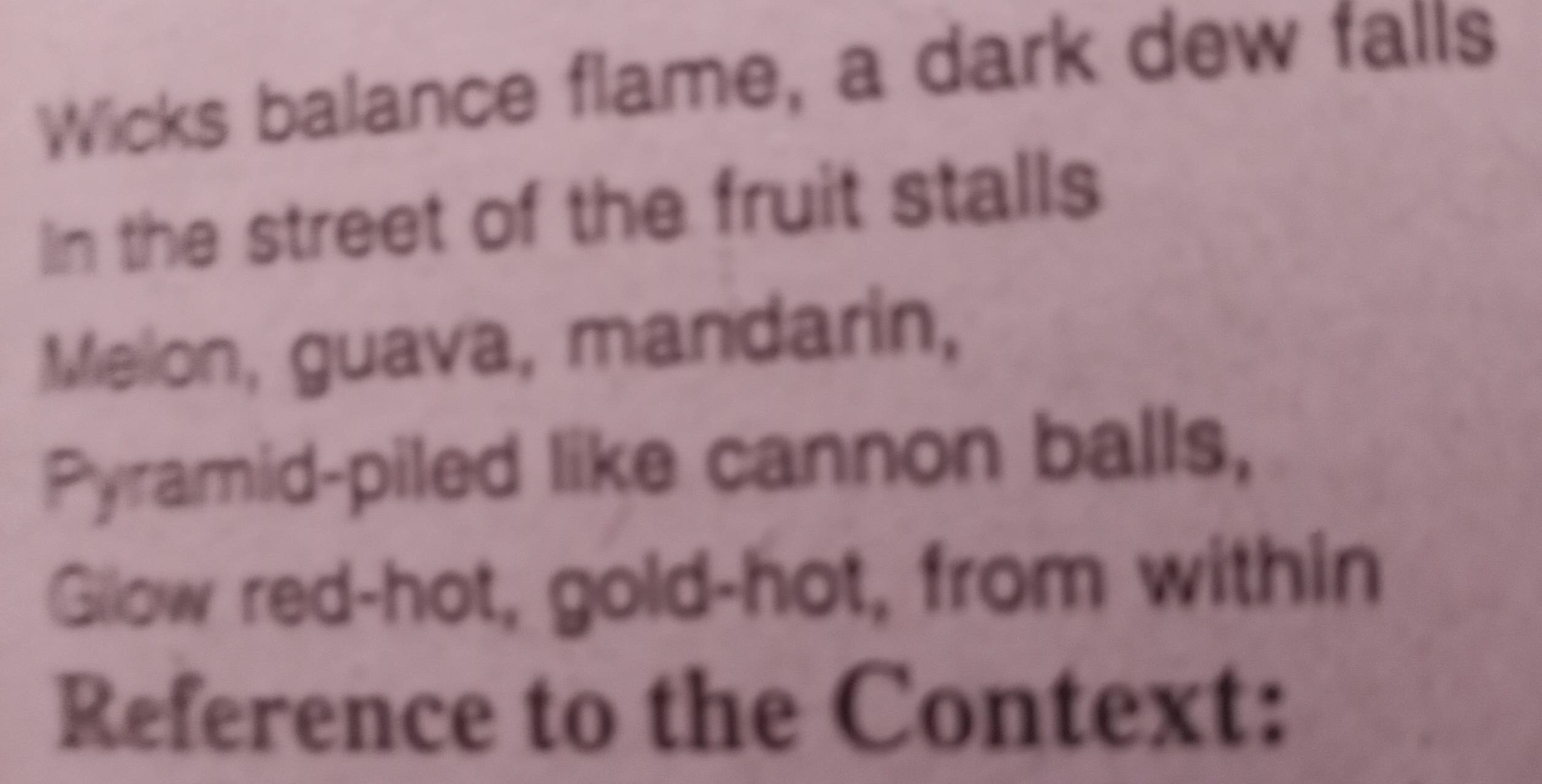 Wicks balance flame, a dark dew falls 
in the street of the fruit stalls 
Melon, guava, mandarin, 
Pyramid-piled like cannon balls, 
Gllow red-hot, gold-hot, from within 
Reference to the Context: