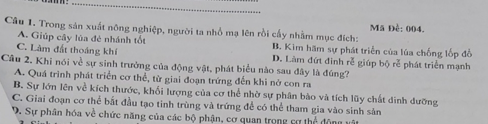 Trong sản xuất nông nghiệp, người ta nhồ mạ lên rồi cấy nhằm mục đích: Mã Đề: 004.
A. Giúp cây lúa đẻ nhánh tốt B. Kìm hãm sự phát triển của lúa chống lốp đồ
C. Làm đất thoáng khí D. Làm đứt đinh rễ giúp bộ rễ phát triển mạnh
Câu 2. Khi nói về sự sinh trưởng của động vật, phát biểu nào sau đây là đúng?
A. Quá trình phát triển cơ thể, từ giai đoạn trứng đến khi nở con ra
B. Sự lớn lên về kích thước, khối lượng của cơ thể nhờ sự phân bào và tích lũy chất dinh dưỡng
C. Giai đoạn cơ thể bắt đầu tạo tinh trùng và trứng đề có thể tham gia vào sinh sản
D. Sự phân hóa về chức năng của các bộ phận, cơ quan trong cơ thể động vật