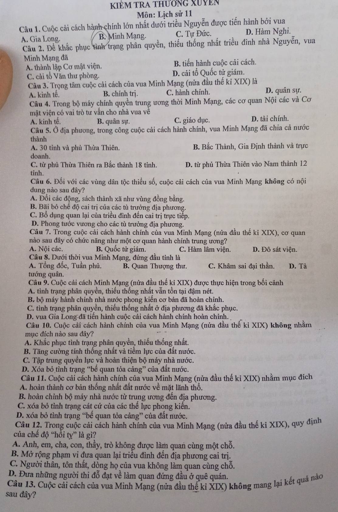 KIEM TRA THƯÔNG XUYEN
Môn: Lịch sử 11
Câu 1. Cuộc cải cách hành chính lớn nhất dưới triều Nguyễn được tiến hành bởi vua
A. Gia Long. B. Minh Mạng. C. Tự Đức. D. Hàm Nghi.
Câu 2. Để khắc phục tình trạng phân quyền, thiếu thống nhất triều đình nhà Nguyễn, vua
Minh Mạng đã
A. thành lập Cơ mật viện. B. tiến hành cuộc cải cách.
C. cải tổ Văn thư phòng. D. cải tổ Quốc tử giám.
Câu 3. Trọng tâm cuộc cải cách của vua Minh Mạng (nửa đầu thế kỉ XIX) là
A. kinh tế. B. chính trị. C. hành chính. D. quân sự.
Câu 4. Trong bộ máy chính quyền trung ương thời Minh Mạng, các cơ quan Nội các và Cơ
mật viện có vai trò tư vần cho nhà vua về
A. kinh tế. B. quân sự. C. giáo dục. D. tài chính.
Câu 5. Ở địa phương, trong công cuộc cải cách hành chính, vua Minh Mạng đã chia cả nước
thành
A. 30 tỉnh và phủ Thừa Thiên. B. Bắc Thành, Gia Định thành và trực
doanh.
C. từ phủ Thừa Thiên ra Bắc thành 18 tinh. D. từ phủ Thừa Thiên vào Nam thành 12
tinh.
Câu 6. Đối với các vùng dân tộc thiểu số, cuộc cải cách của vua Minh Mạng không có nội
dung nào sau đây?
A. Đổi các động, sách thành xã như vùng đồng bằng.
B. Bãi bỏ chế độ cai trị của các tù trưởng địa phương.
C. Bổ dụng quan lại của triều đình đến cai trị trực tiếp.
D. Phong tước vương cho các tù trưởng địa phương.
Câu 7. Trong cuộc cải cách hành chính của vua Minh Mạng (nửa đầu thế ki XIX), cơ quan
nào sau đây có chức năng như một cơ quan hành chính trung ương?
A. Nội các. B. Quốc tử giám. C. Hàm lâm viện. D. Đô sát viện.
Câu 8. Dưới thời vua Minh Mạng, đứng đầu tỉnh là
A. Tổng đốc, Tuần phủ. B. Quan Thượng thư. C. Khâm sai đại thần. D. Tả
tướng quân.
Câu 9. Cuộc cải cách Minh Mạng (nửa đầu thế ki XIX) được thực hiện trong bối cảnh
A. tình trạng phân quyền, thiếu thống nhất vẫn tồn tại đậm nét.
B bộ máy hành chính nhà nước phong kiền cơ bản đã hoàn chỉnh.
C. tình trạng phân quyền, thiếu thống nhất ở địa phương đã khắc phục.
D. vua Gia Long đã tiền hành cuộc cải cách hành chính hoàn chỉnh.
Câu 10. Cuộc cải cách hành chính của vua Minh Mạng (nửa đầu thế kỉ XIX) không nhằm
mục đích nào sau đây?
A. Khắc phục tình trạng phân quyền, thiếu thống nhất.
B. Tăng cường tính thống nhất và tiềm lực của đất nước.
C. Tập trung quyền lực và hoàn thiện bộ máy nhà nước.
D. Xóa bỏ tình trạng “bế quan tỏa cảng” của đất nước.
Câu 11. Cuộc cải cách hành chính của vua Minh Mạng (nửa đầu thế kỉ XIX) nhằm mục đích
A. hoàn thành cơ bản thống nhất đất nước về mặt lãnh thổ.
B. hoàn chỉnh bộ máy nhà nước từ trung ương đến địa phương.
C. xóa bỏ tình trạng cát cứ của các thế lực phong kiến.
D. xóa bỏ tình trạng “bế quan tỏa cảng” của đất nước.
Câu 12. Trong cuộc cải cách hành chính của vua Minh Mạng (nửa đầu thế ki XIX), quy định
của chế độ “hồi ty” là gì?
A. Anh, em, cha, con, thầy, trò không được làm quan cùng một chỗ.
B. Mở rộng phạm vi đưa quan lại triều đình đến địa phương cai trị.
C. Người thân, tôn thất, dòng họ của vua không làm quan cùng chỗ.
D. Đưa những người thi đỗ đạt về làm quan đứng đầu ở quê quán.
Câu 13. Cuộc cải cách của vua Minh Mạng (nửa đầu thể kỉ XIX) không mang lại kết quả nào
sau đây?