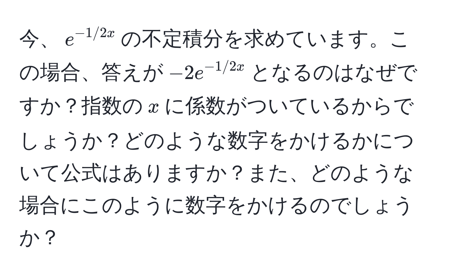 今、$e^(-1/2x)$の不定積分を求めています。この場合、答えが$-2e^(-1/2x)$となるのはなぜですか？指数の$x$に係数がついているからでしょうか？どのような数字をかけるかについて公式はありますか？また、どのような場合にこのように数字をかけるのでしょうか？