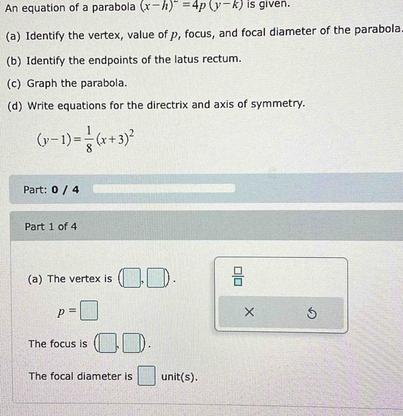 An equation of a parabola (x-h)^2=4p(y-k) is given. 
(a) Identify the vertex, value of p, focus, and focal diameter of the parabola 
(b) Identify the endpoints of the latus rectum. 
(c) Graph the parabola. 
(d) Write equations for the directrix and axis of symmetry.
(y-1)= 1/8 (x+3)^2
Part: 0 / 4 
Part 1 of 4 
(a) The vertex is (□ ,□ ).  □ /□  
p=□
× 
The focus is (□ ,□ ). 
The focal diameter is □ unit(s).