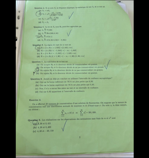 Si on sote F, la fnéquence empérique, la statistique de tesé Ti, de ce test esé
(a) T_n=nF_n
(b) T_n=sqrt(n)frac (F_n-0,92)sqrt(0,92(1-0,92))
(e) T_n=sqrt(n)frac (F_n-0,92)0.92^3
(d) T_n=F_n
Question 5. La loi de T, sous B, peut-être approchée par
(a) T_napprox T 100
(b) T_napprox Bin(200,0,92)
N(0,1)
(d) T_n=N(0,92,0,92(1-0,92))
Questiqn 6. La région de rejet de ce test est
(a) R=(t∈ R;t>1,645)=]1,645;+∈fty [
(e) (b] R= t∈ R|t
R=(t∈ R;t>-1,645 =]-1,645;+∈fty (
(d) R=(t∈ R)|r|>1,96 =|-∈fty ;-1,96),[1,1,9),(1
Question 7. La cosclusion de ce test est
(a) On accepte Hy et le directeur décide de commcrcialiser ces graises.
(h) On accepte Ifa et le directeur décide de ne pas commerciaïiser ces graises.
e ) Os rejette Ha et le directeur décide de ne pas commercialiser ces graines.
(d) On rejette Hg et le directeur décide de commercialiser ces graînes.
Queation 8. Aurait-on déjà pu conclure en atilisant l'intervalle de confiance ssymptotique?
(a) Ouí car la borne inférieure de l'BCA est plas petite que 0,92.
(b) Osi car la borne supérieure de l'CA est plus petite que 0,92.
(c) Nom, il n'y a aucun liem entre ua test et un intervalle de confiance.
(d) Oui car 0, 92 appartient à l'intervalle de confisace.
Exercice 2.
On a effectué 20 mesures de concentration d'une solution de fluoresceïne. On suppose que la mesure de
on obtient : concentration suit une distribution normale de moyenne sn et d'écart-type σ. On note z, la sème mesure,
sumlimits _(i=1)^(20)x_i=87,6 et sumlimits _(i=1)^(20)x_i^(2=391,688.
Questinn 9. Les réalisations sur les observations des estimateurs sans béais de m et sigma ^2) sont
(a) 4, 38 et 0, 421
(b) 4, 38 et 0, 400
(c) 4, 38 et -40, 159
2