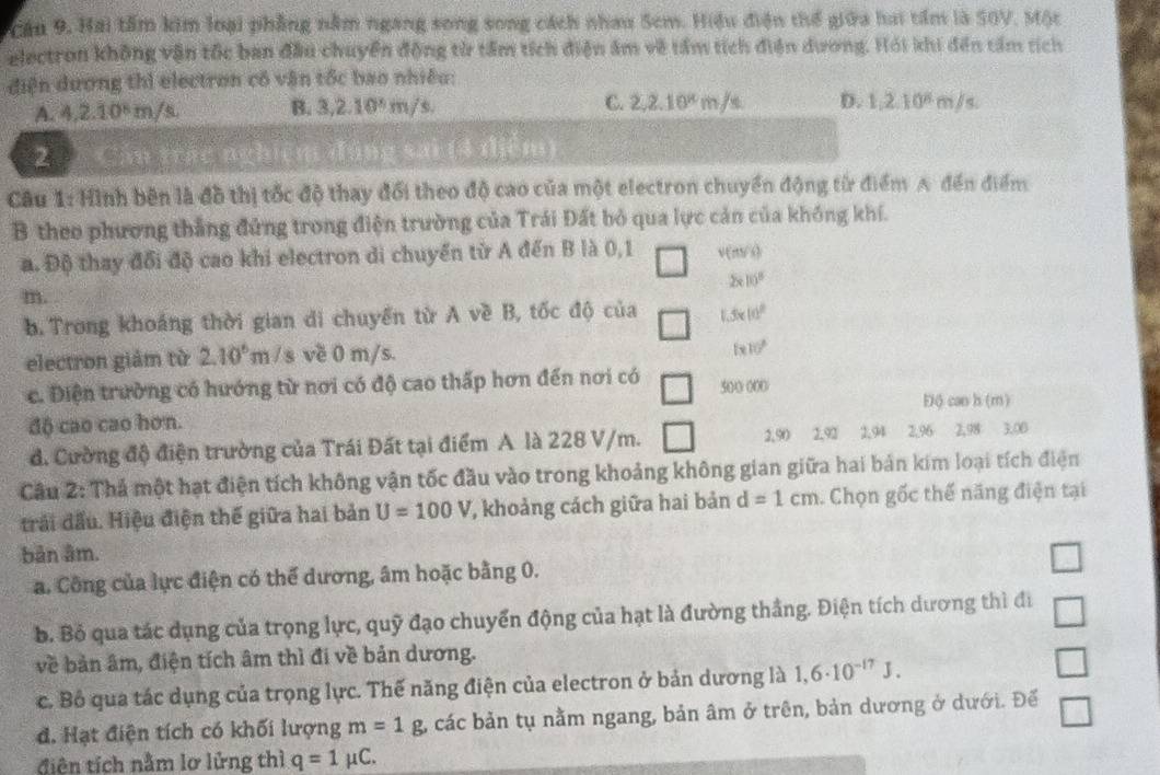 Cầu 9. Hai tầm kim loại phẳng nằm ngang song song cách nhau Sem. Hiệu điện thể giữa hai tầm là S0V, Một
electron không vận tốc ban đầu chuyển động từ tấm tích điện âm về tầm tích điện dương. Hỏi khi đến tấm tích
điện dương thì electron có vận tốc bao nhiều:
A. 4,2.10^8m/s, B. 3,2.10^6m/s C. 2,2.10^xm/s D. 1,2.10^6m/s
2 Cán trác nghiên g sai (4 tệm)
Câu 1: Hình bên là đồ thị tốc độ thay đổi theo độ cao của một electron chuyển động từ điểm A đến điểm
B theo phương thắng đứng trong điện trường của Trái Đất bỏ qua lực cản của không khí.
a. Độ thay đổi độ cao khi electron di chuyển từ A đến B là 0,1 v(m/s)
2* 10^8
m.
b. Trong khoáng thời gian di chuyển từ A về B, tốc độ của 1.3* 10^8
electron giảm từ 2.10^6m /s về 0 m/s.
(x10)^circ 
c. Diện trường có hướng từ nơi có độ cao thấp hơn đến nơi có 500 000
Độ can h (m)
độ cao cao hơn.
d. Cường độ điện trường của Trái Đất tại điểm A là 228 V/m. □ 2,90 2,92 2,94 2.96 2.98 3.00
Câu 2: Thả một hạt điện tích không vận tốc đầu vào trong khoảng không gian giữa hai bản kim loại tích điện
trải đấu. Hiệu điện thế giữa hai bản U=100V , khoảng cách giữa hai bản d=1cm. Chọn gốc thế năng điện tại
bản âm.
a. Công của lực điện có thể dương, âm hoặc bằng 0.
b. Bỏ qua tác dụng của trọng lực, quỹ đạo chuyển động của hạt là đường thắng. Điện tích dương thì đi □
về bản âm, điện tích âm thì đi về bản dương.
c. Bồ qua tác dụng của trọng lực. Thế năng điện của electron ở bản dương là 1,6· 10^(-17)J.
□
đ. Hạt điện tích có khối lượng m=1g các bản tụ nằm ngang, bản âm ở trên, bản dương ở dưới. Đế □
điên tích nằm lơ lửng thì q=1mu C.