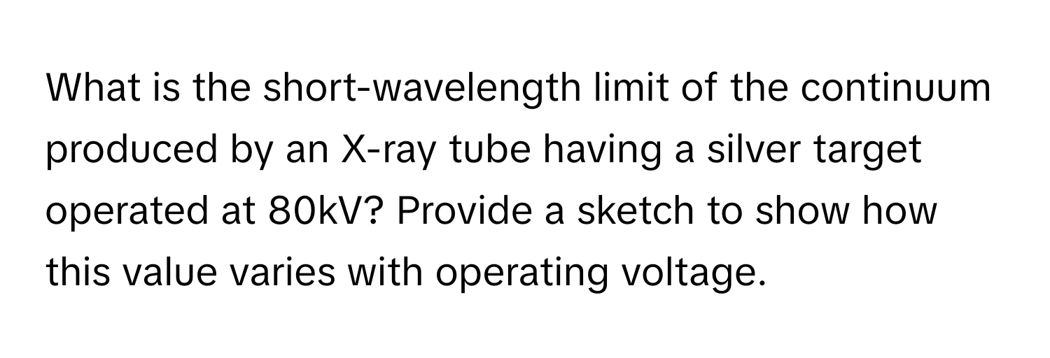 What is the short-wavelength limit of the continuum produced by an X-ray tube having a silver target operated at 80kV? Provide a sketch to show how this value varies with operating voltage.