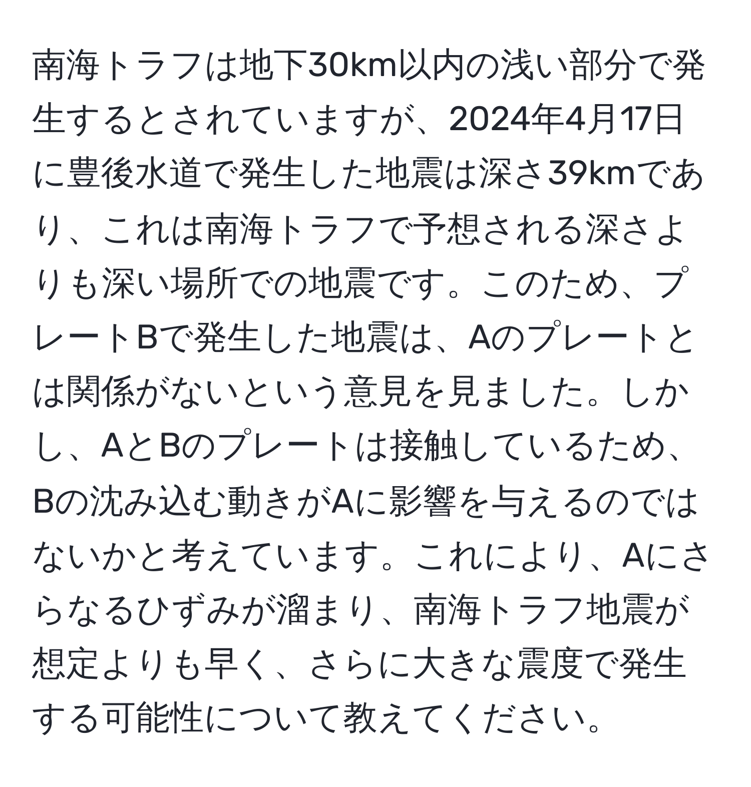 南海トラフは地下30km以内の浅い部分で発生するとされていますが、2024年4月17日に豊後水道で発生した地震は深さ39kmであり、これは南海トラフで予想される深さよりも深い場所での地震です。このため、プレートBで発生した地震は、Aのプレートとは関係がないという意見を見ました。しかし、AとBのプレートは接触しているため、Bの沈み込む動きがAに影響を与えるのではないかと考えています。これにより、Aにさらなるひずみが溜まり、南海トラフ地震が想定よりも早く、さらに大きな震度で発生する可能性について教えてください。